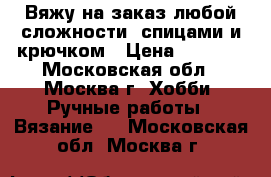 Вяжу на заказ любой сложности, спицами и крючком › Цена ­ 1 000 - Московская обл., Москва г. Хобби. Ручные работы » Вязание   . Московская обл.,Москва г.
